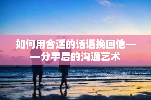 如何用合适的话语挽回他——分手后的沟通艺术