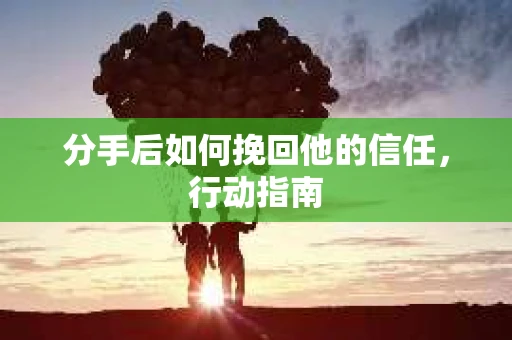 分手后如何挽回他的信任，行动指南