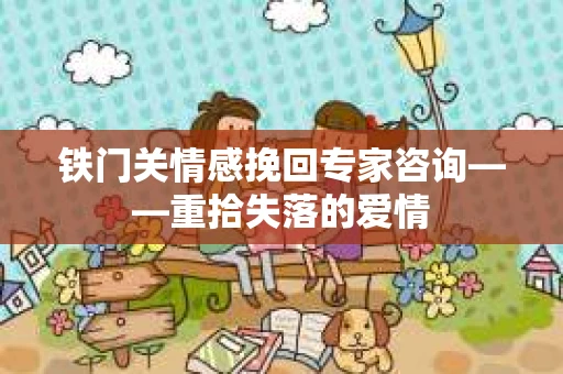 铁门关情感挽回专家咨询——重拾失落的爱情