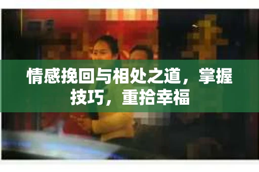 情感挽回与相处之道，掌握技巧，重拾幸福