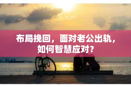 布局挽回，面对老公出轨，如何智慧应对？