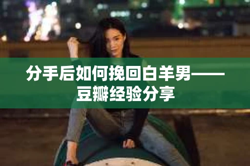 分手后如何挽回白羊男——豆瓣经验分享