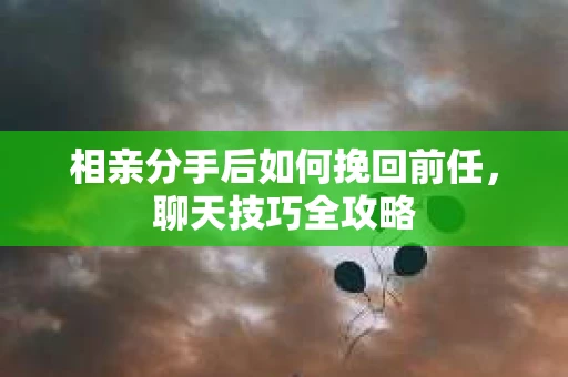 相亲分手后如何挽回前任，聊天技巧全攻略