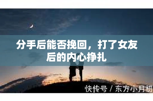 分手后能否挽回，打了女友后的内心挣扎