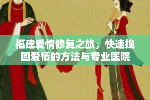 福建爱情修复之旅，快速挽回爱情的方法与专业医院
