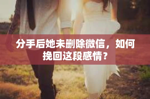 分手后她未删除微信，如何挽回这段感情？