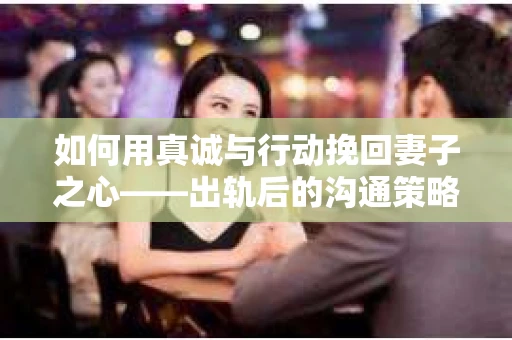 如何用真诚与行动挽回妻子之心——出轨后的沟通策略