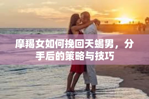 摩羯女如何挽回天蝎男，分手后的策略与技巧