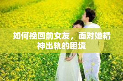 如何挽回前女友，面对她精神出轨的困境