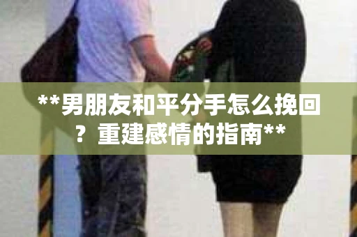 **男朋友和平分手怎么挽回？重建感情的指南**