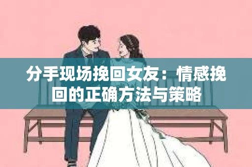 分手现场挽回女友：情感挽回的正确方法与策略