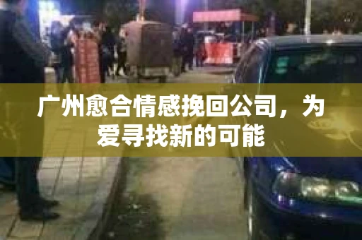 广州愈合情感挽回公司，为爱寻找新的可能