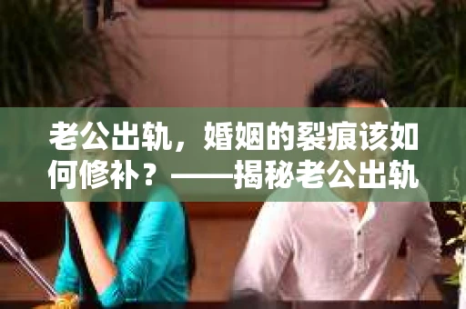 老公出轨，婚姻的裂痕该如何修补？——揭秘老公出轨挽回婚姻咨询服务
