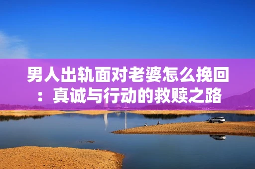 男人出轨面对老婆怎么挽回：真诚与行动的救赎之路