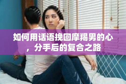 如何用话语挽回摩羯男的心，分手后的复合之路