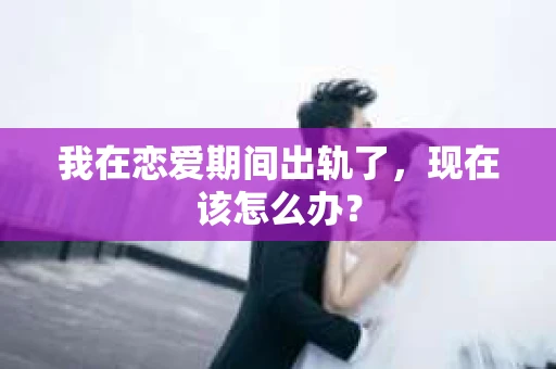 我在恋爱期间出轨了，现在该怎么办？