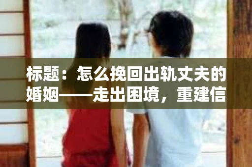 标题：怎么挽回出轨丈夫的婚姻——走出困境，重建信任