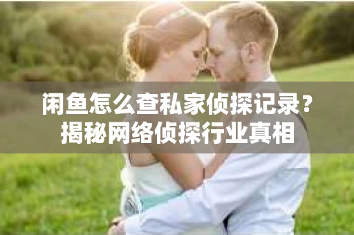 闲鱼怎么查私家侦探记录？揭秘网络侦探行业真相