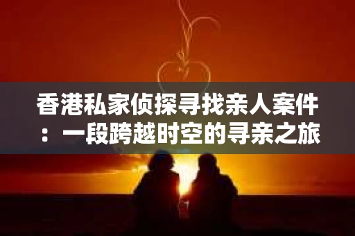 香港私家侦探寻找亲人案件：一段跨越时空的寻亲之旅