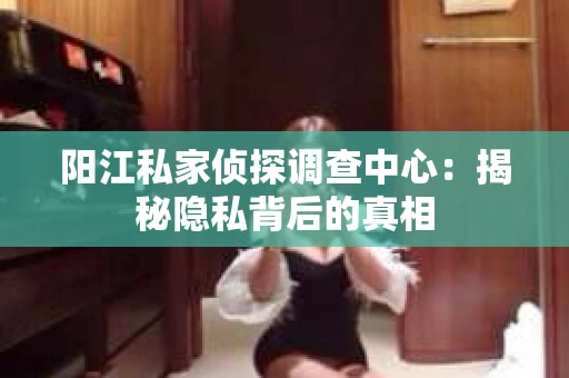 阳江私家侦探调查中心：揭秘隐私背后的真相