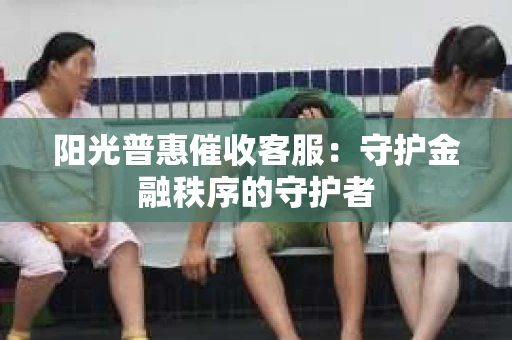 阳光普惠催收客服：守护金融秩序的守护者