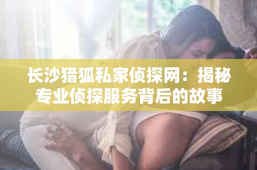 长沙猎狐私家侦探网：揭秘专业侦探服务背后的故事