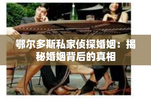鄂尔多斯私家侦探婚姻：揭秘婚姻背后的真相