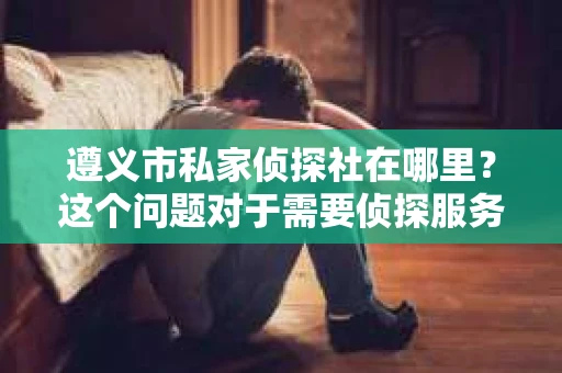 遵义市私家侦探社在哪里？这个问题对于需要侦探服务的人来说至关重要。在遵义这座历史悠久的城市里，私家侦探社的存在为许多家庭和企业解决了不少棘手的问题。那么，遵义市私家侦探社究竟在哪里呢？接下来，我就来为大家详细介绍一下。