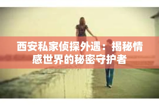 西安私家侦探外遇：揭秘情感世界的秘密守护者