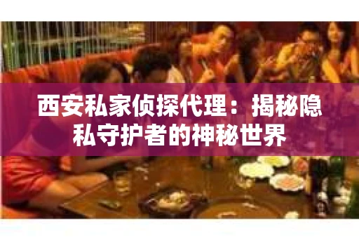 西安私家侦探代理：揭秘隐私守护者的神秘世界