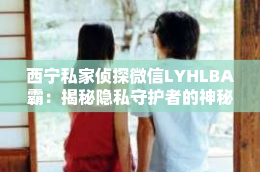 西宁私家侦探微信LYHLBA霸：揭秘隐私守护者的神秘世界