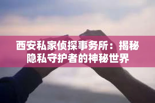 西安私家侦探事务所：揭秘隐私守护者的神秘世界