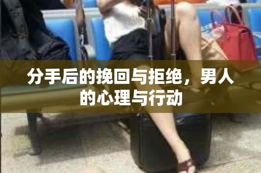 分手后的挽回与拒绝，男人的心理与行动