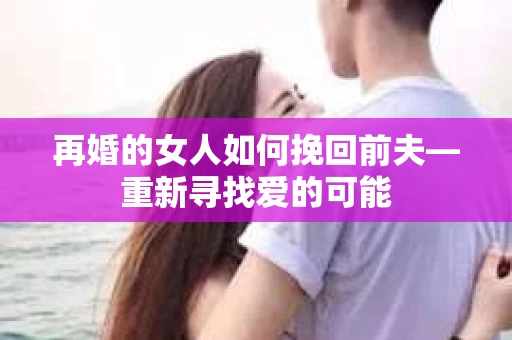 再婚的女人如何挽回前夫—重新寻找爱的可能
