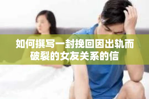 如何撰写一封挽回因出轨而破裂的女友关系的信