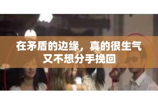 在矛盾的边缘，真的很生气又不想分手挽回