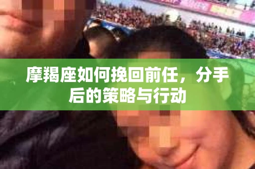 摩羯座如何挽回前任，分手后的策略与行动