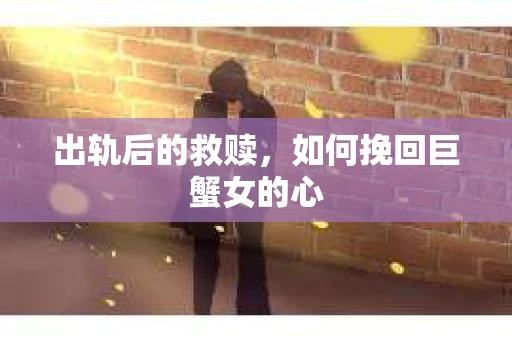 出轨后的救赎，如何挽回巨蟹女的心