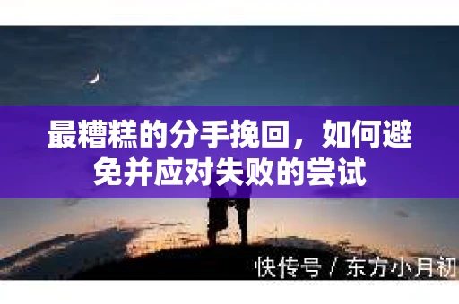 最糟糕的分手挽回，如何避免并应对失败的尝试